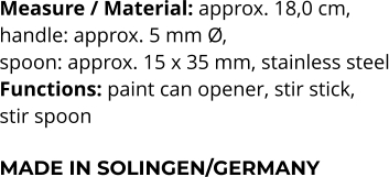 Measure / Material: approx. 18,0 cm,  handle: approx. 5 mm Ø,  spoon: approx. 15 x 35 mm, stainless steel Functions: paint can opener, stir stick,  stir spoon  MADE IN SOLINGEN/GERMANY